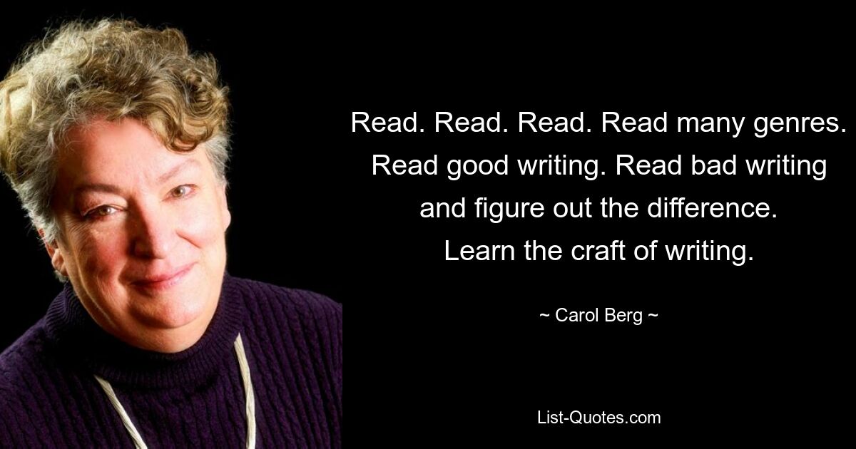 Read. Read. Read. Read many genres. Read good writing. Read bad writing and figure out the difference. Learn the craft of writing. — © Carol Berg