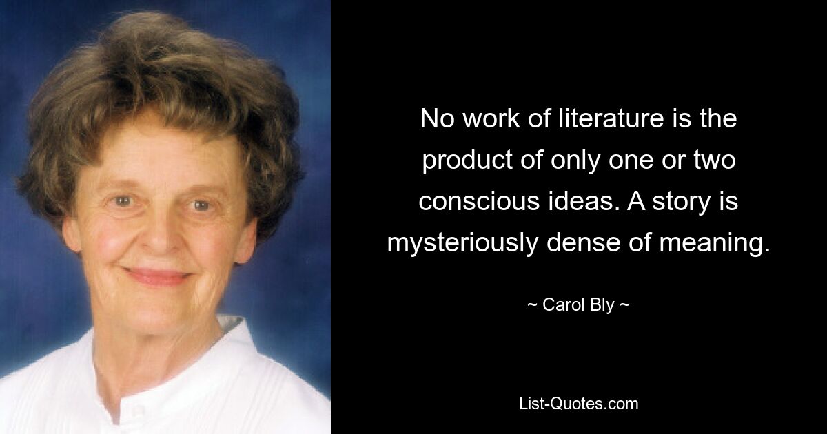 No work of literature is the product of only one or two conscious ideas. A story is mysteriously dense of meaning. — © Carol Bly