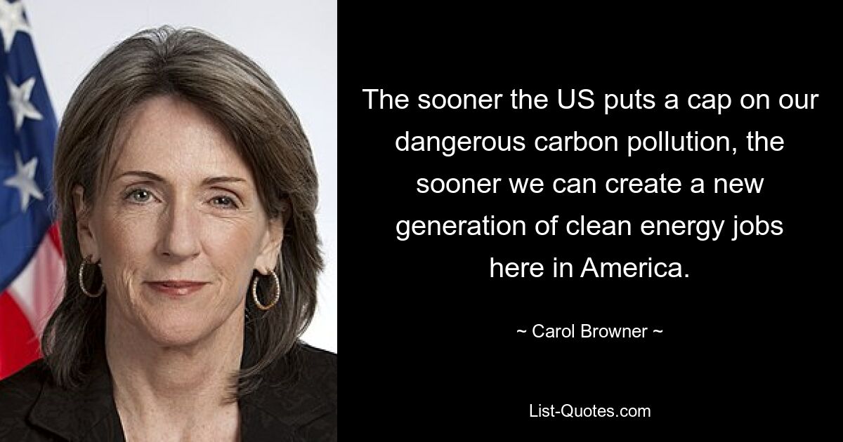 The sooner the US puts a cap on our dangerous carbon pollution, the sooner we can create a new generation of clean energy jobs here in America. — © Carol Browner