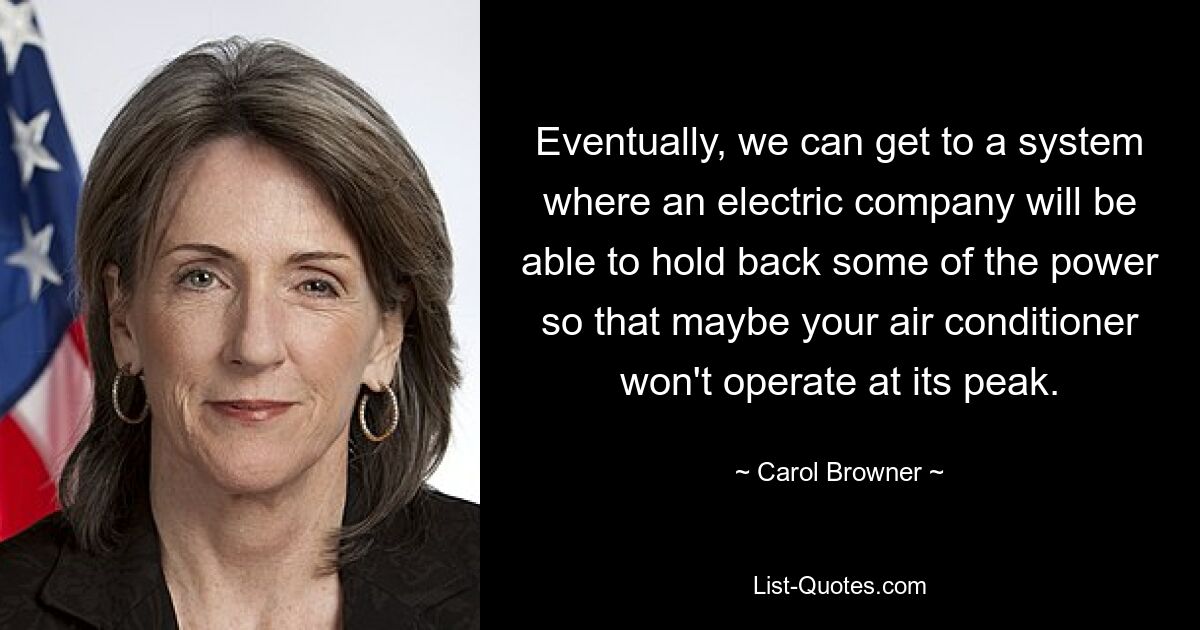 Eventually, we can get to a system where an electric company will be able to hold back some of the power so that maybe your air conditioner won't operate at its peak. — © Carol Browner