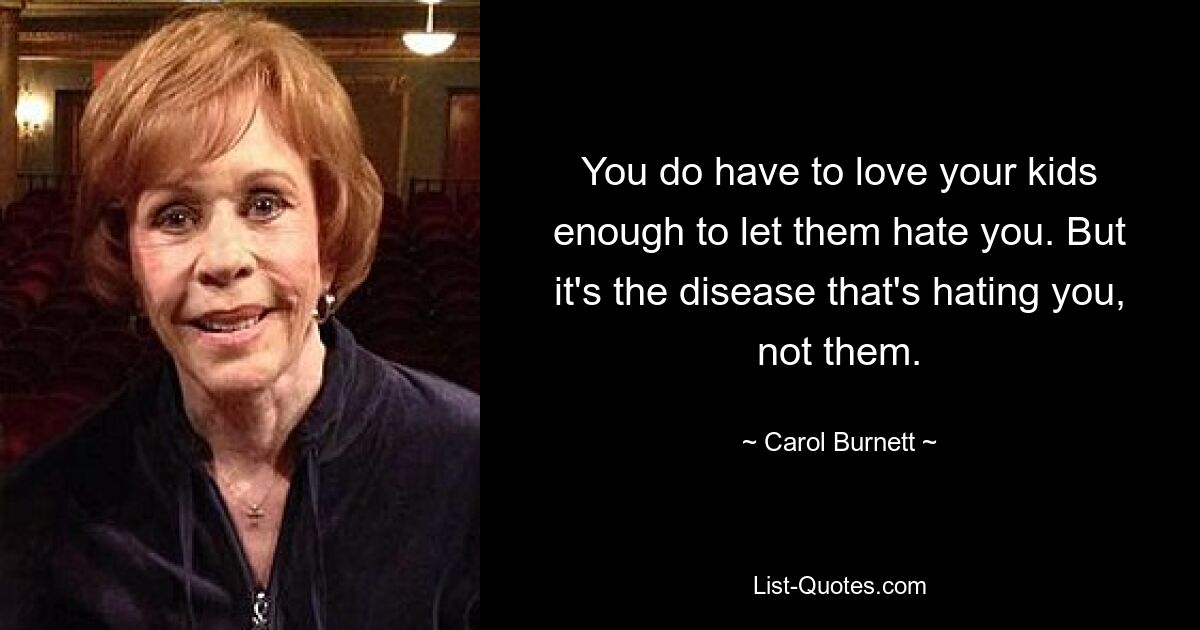 You do have to love your kids enough to let them hate you. But it's the disease that's hating you, not them. — © Carol Burnett