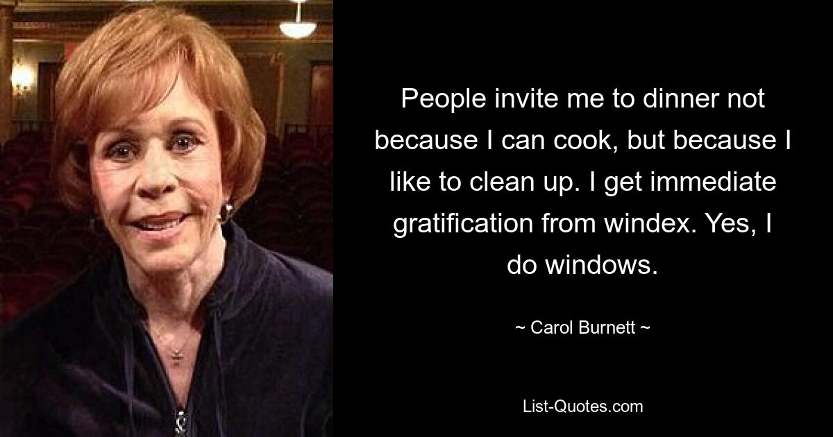 People invite me to dinner not because I can cook, but because I like to clean up. I get immediate gratification from windex. Yes, I do windows. — © Carol Burnett