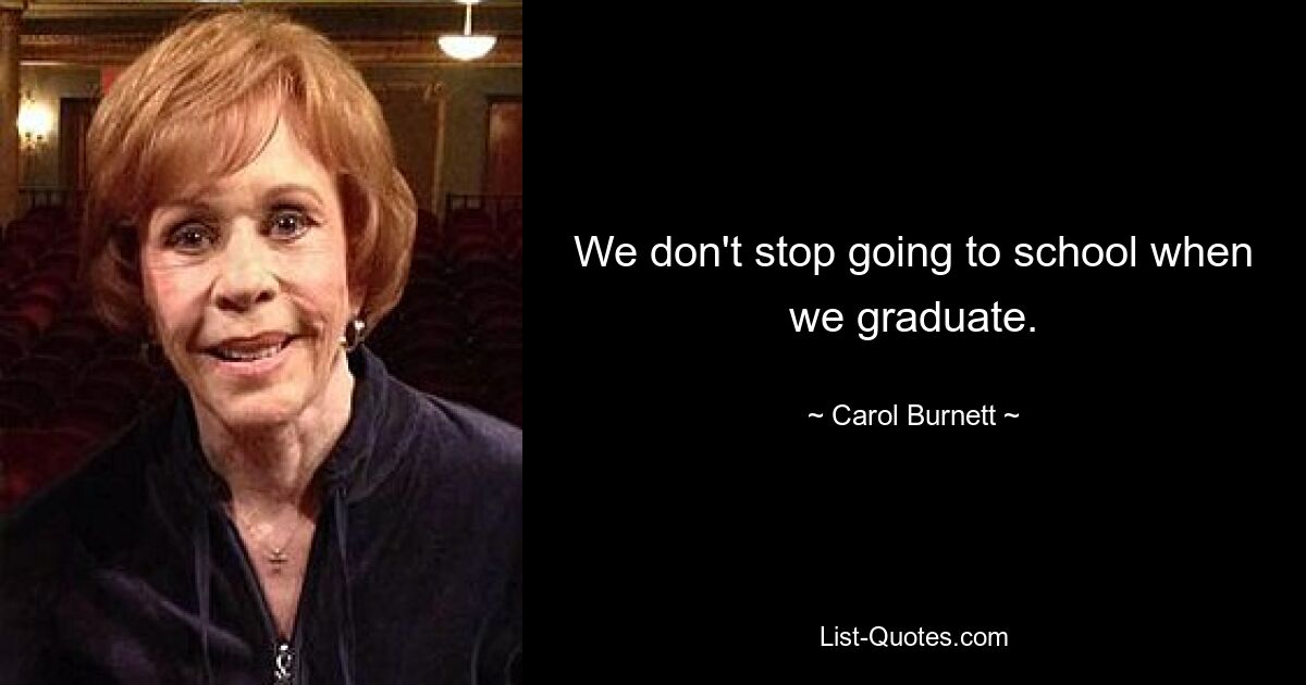 We don't stop going to school when we graduate. — © Carol Burnett