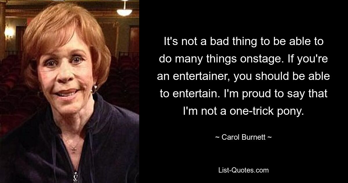 It's not a bad thing to be able to do many things onstage. If you're an entertainer, you should be able to entertain. I'm proud to say that I'm not a one-trick pony. — © Carol Burnett