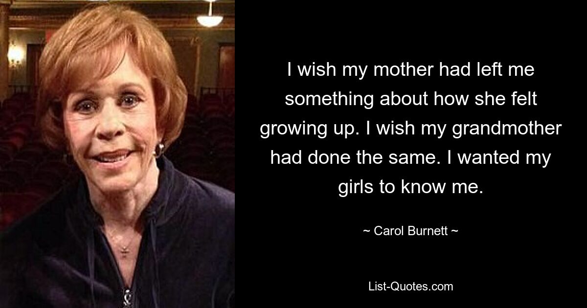 I wish my mother had left me something about how she felt growing up. I wish my grandmother had done the same. I wanted my girls to know me. — © Carol Burnett