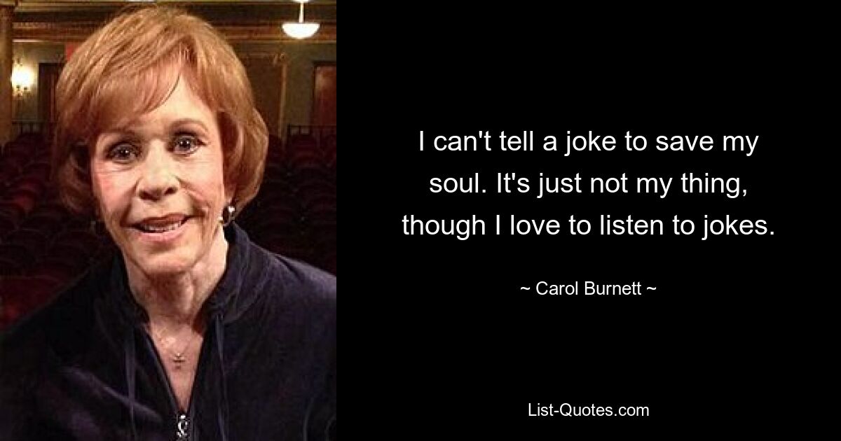 I can't tell a joke to save my soul. It's just not my thing, though I love to listen to jokes. — © Carol Burnett