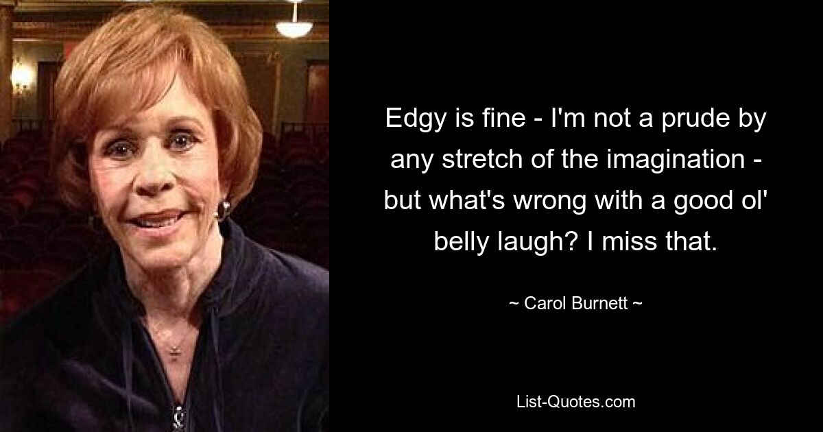 Edgy is fine - I'm not a prude by any stretch of the imagination - but what's wrong with a good ol' belly laugh? I miss that. — © Carol Burnett