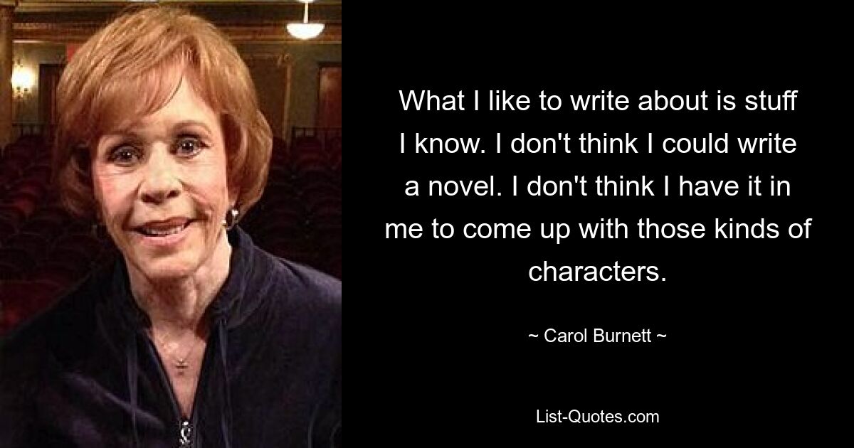 What I like to write about is stuff I know. I don't think I could write a novel. I don't think I have it in me to come up with those kinds of characters. — © Carol Burnett