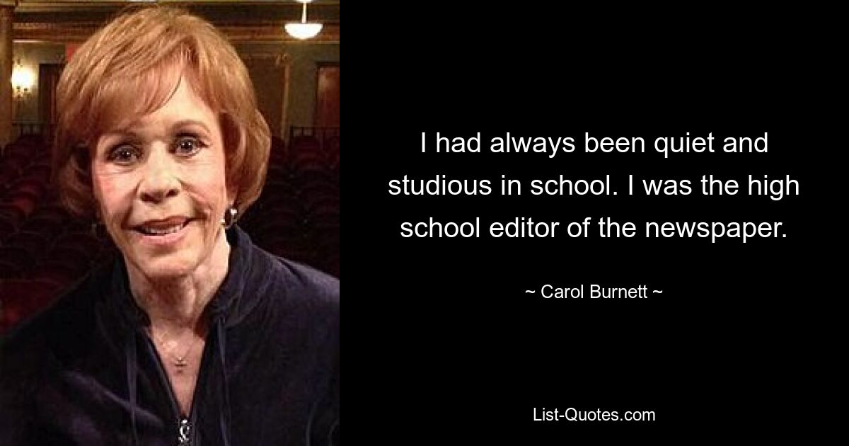 I had always been quiet and studious in school. I was the high school editor of the newspaper. — © Carol Burnett