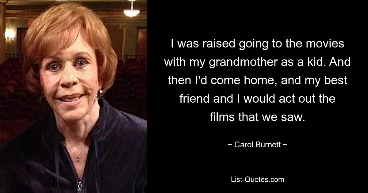 I was raised going to the movies with my grandmother as a kid. And then I'd come home, and my best friend and I would act out the films that we saw. — © Carol Burnett