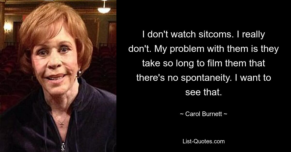 I don't watch sitcoms. I really don't. My problem with them is they take so long to film them that there's no spontaneity. I want to see that. — © Carol Burnett