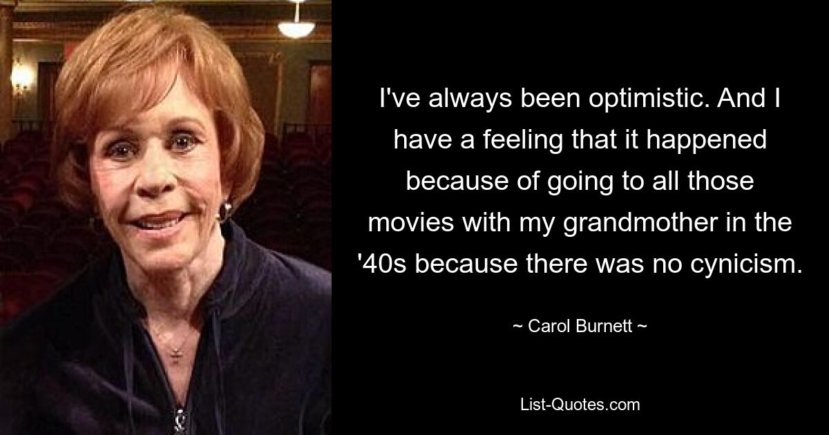 I've always been optimistic. And I have a feeling that it happened because of going to all those movies with my grandmother in the '40s because there was no cynicism. — © Carol Burnett