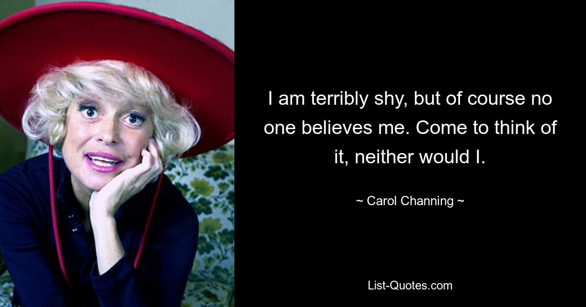 I am terribly shy, but of course no one believes me. Come to think of it, neither would I. — © Carol Channing