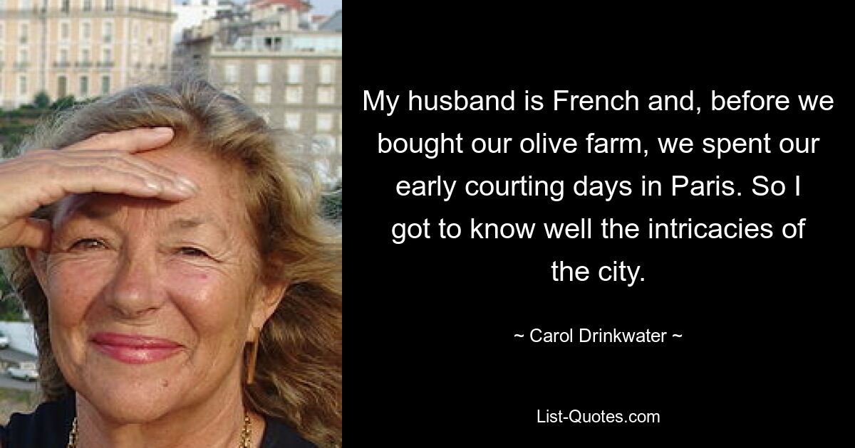 My husband is French and, before we bought our olive farm, we spent our early courting days in Paris. So I got to know well the intricacies of the city. — © Carol Drinkwater