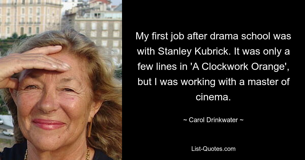 My first job after drama school was with Stanley Kubrick. It was only a few lines in 'A Clockwork Orange', but I was working with a master of cinema. — © Carol Drinkwater