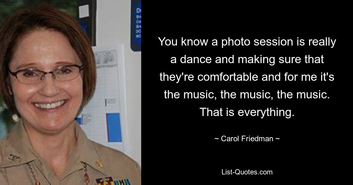 You know a photo session is really a dance and making sure that they're comfortable and for me it's the music, the music, the music. That is everything. — © Carol Friedman