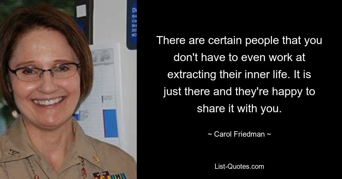 There are certain people that you don't have to even work at extracting their inner life. It is just there and they're happy to share it with you. — © Carol Friedman