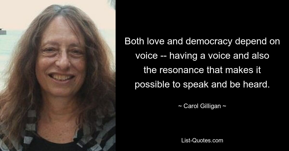 Both love and democracy depend on voice -- having a voice and also the resonance that makes it possible to speak and be heard. — © Carol Gilligan