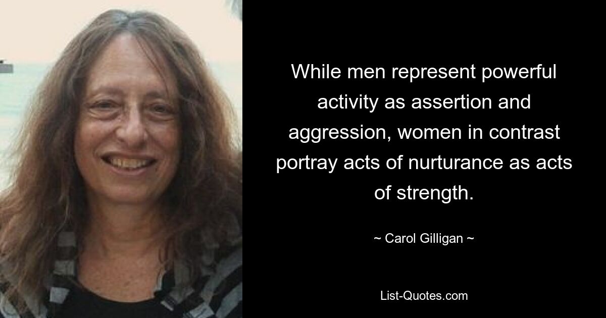 While men represent powerful activity as assertion and aggression, women in contrast portray acts of nurturance as acts of strength. — © Carol Gilligan