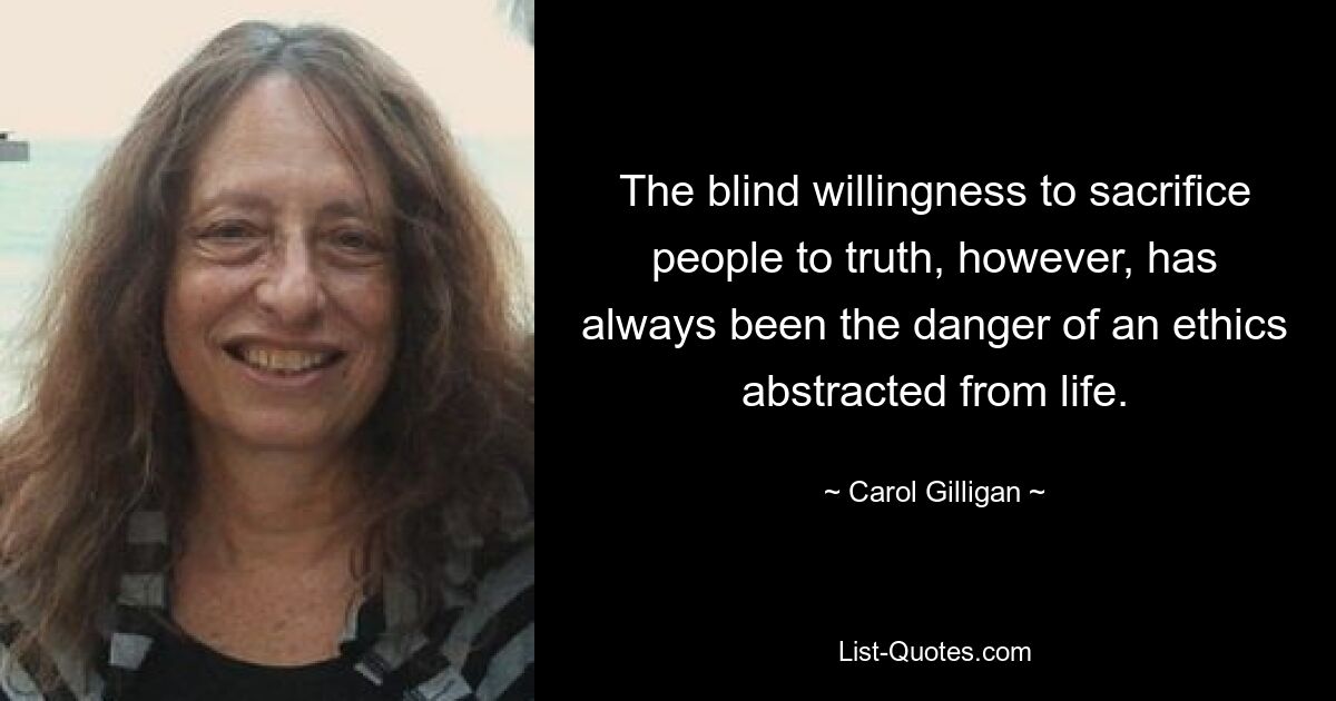 The blind willingness to sacrifice people to truth, however, has always been the danger of an ethics abstracted from life. — © Carol Gilligan