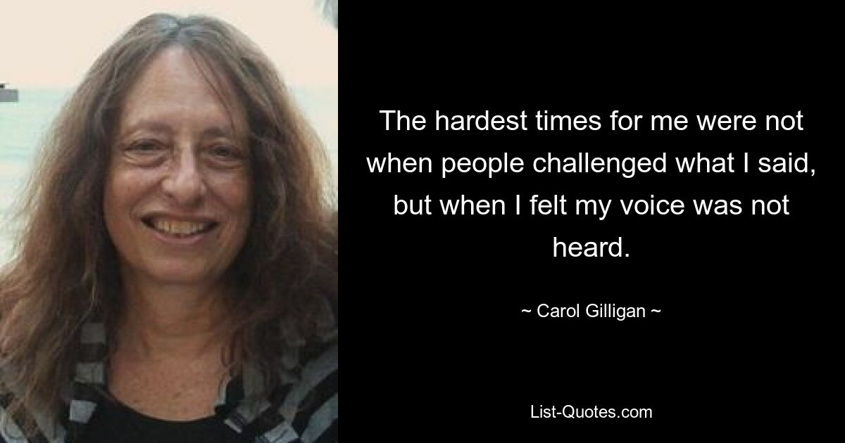 The hardest times for me were not when people challenged what I said, but when I felt my voice was not heard. — © Carol Gilligan