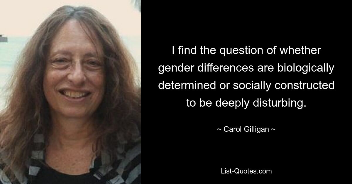 I find the question of whether gender differences are biologically determined or socially constructed to be deeply disturbing. — © Carol Gilligan