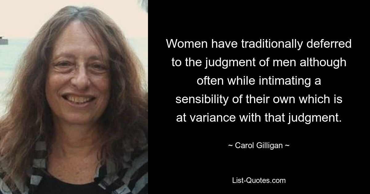 Women have traditionally deferred to the judgment of men although often while intimating a sensibility of their own which is at variance with that judgment. — © Carol Gilligan