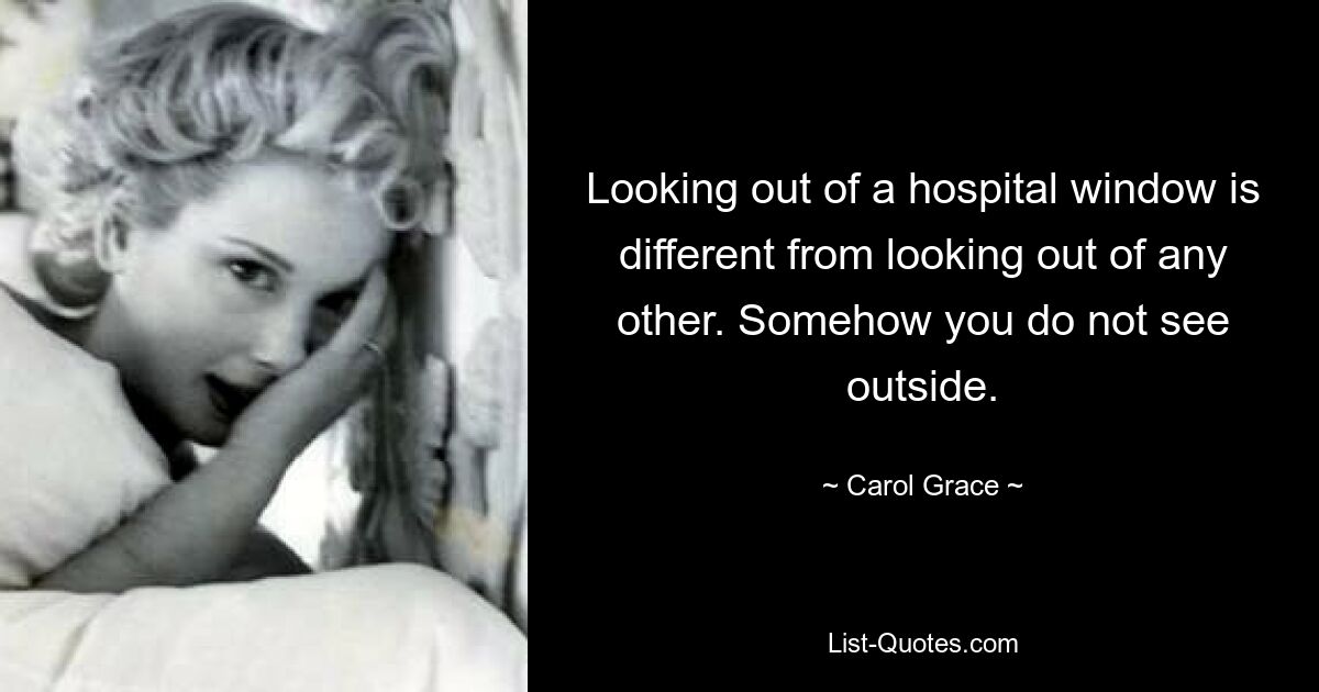 Looking out of a hospital window is different from looking out of any other. Somehow you do not see outside. — © Carol Grace