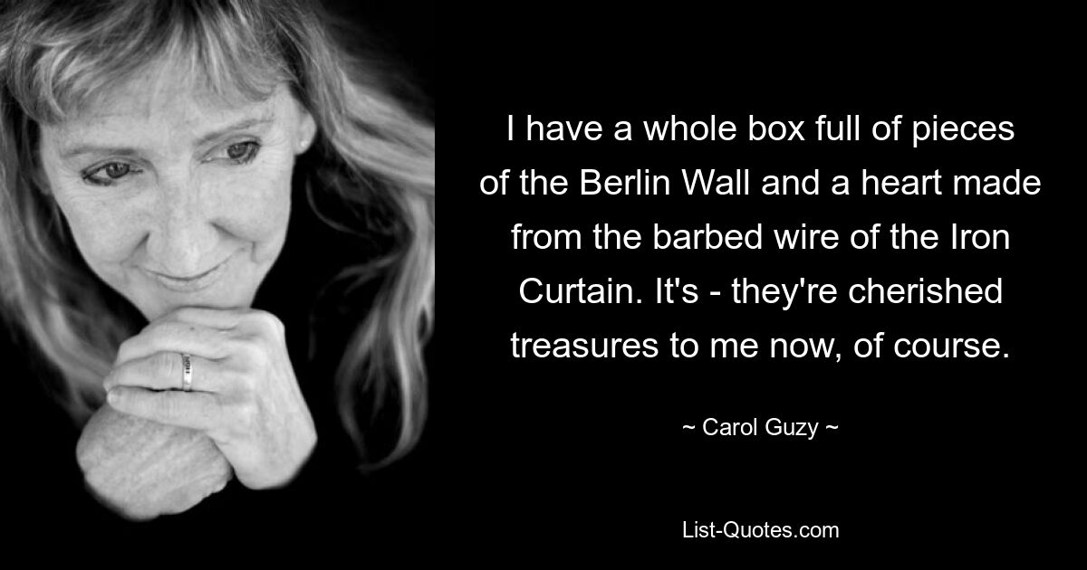 I have a whole box full of pieces of the Berlin Wall and a heart made from the barbed wire of the Iron Curtain. It's - they're cherished treasures to me now, of course. — © Carol Guzy