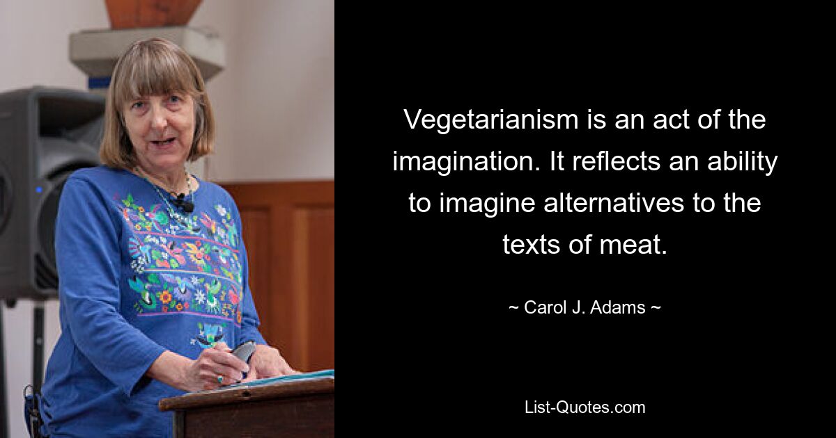 Vegetarianism is an act of the imagination. It reflects an ability to imagine alternatives to the texts of meat. — © Carol J. Adams