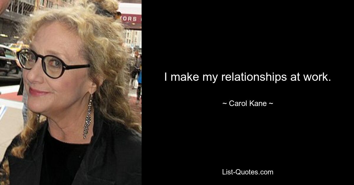 I make my relationships at work. — © Carol Kane