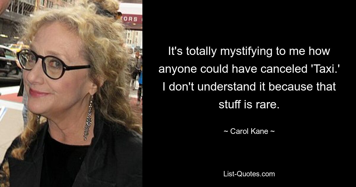 It's totally mystifying to me how anyone could have canceled 'Taxi.' I don't understand it because that stuff is rare. — © Carol Kane