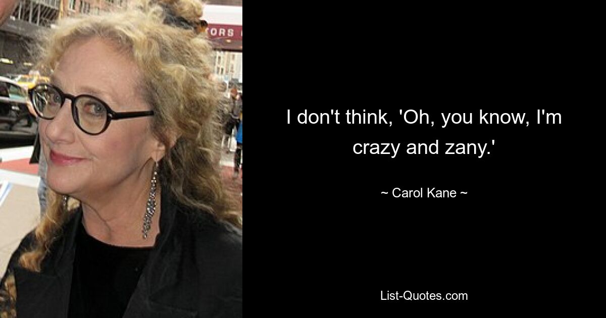 I don't think, 'Oh, you know, I'm crazy and zany.' — © Carol Kane