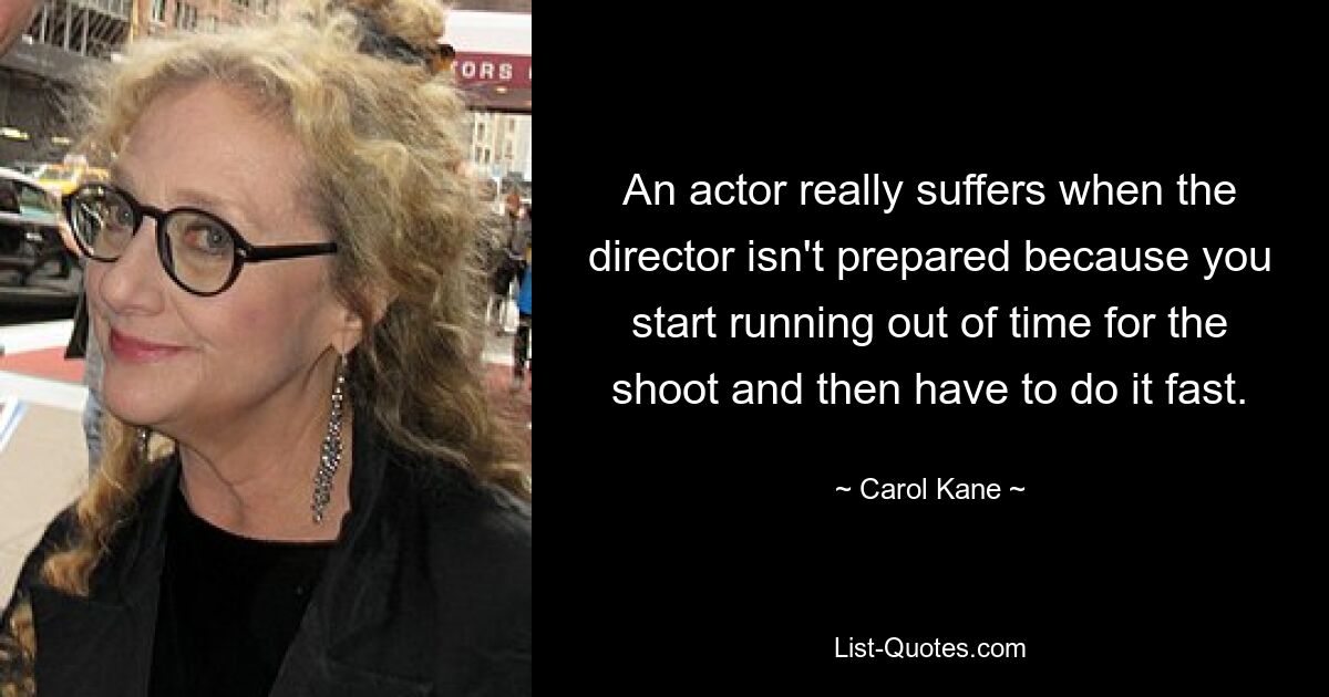 An actor really suffers when the director isn't prepared because you start running out of time for the shoot and then have to do it fast. — © Carol Kane