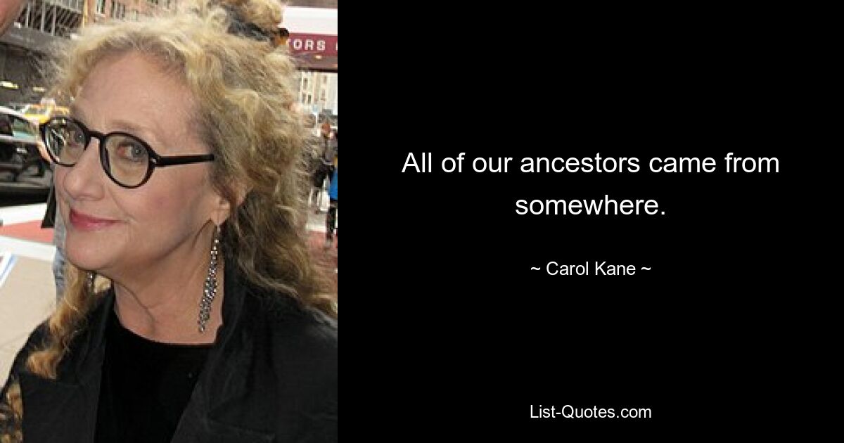 All of our ancestors came from somewhere. — © Carol Kane