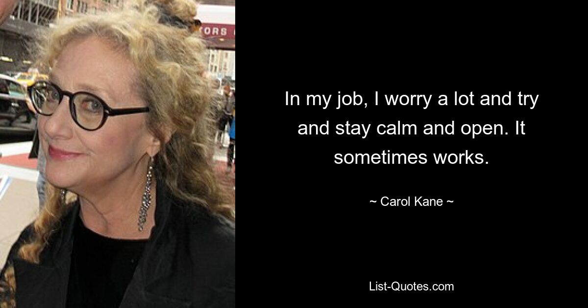 In my job, I worry a lot and try and stay calm and open. It sometimes works. — © Carol Kane