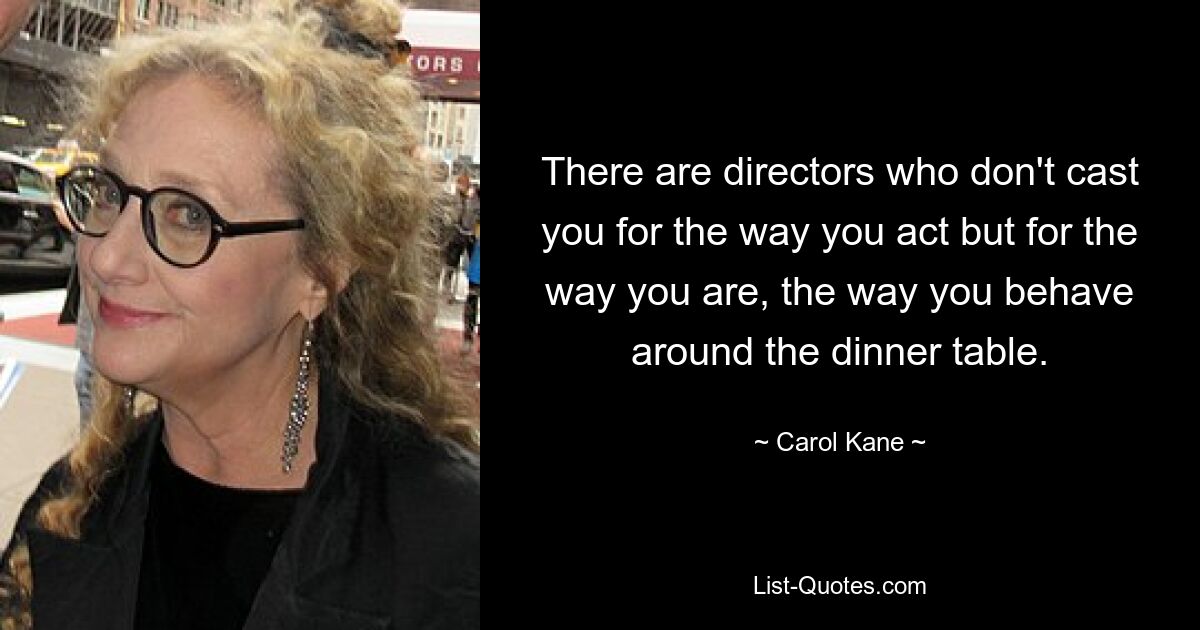 There are directors who don't cast you for the way you act but for the way you are, the way you behave around the dinner table. — © Carol Kane