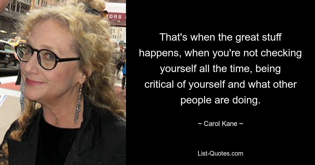 That's when the great stuff happens, when you're not checking yourself all the time, being critical of yourself and what other people are doing. — © Carol Kane