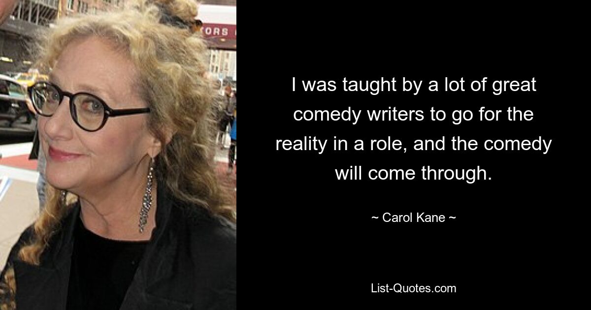 I was taught by a lot of great comedy writers to go for the reality in a role, and the comedy will come through. — © Carol Kane