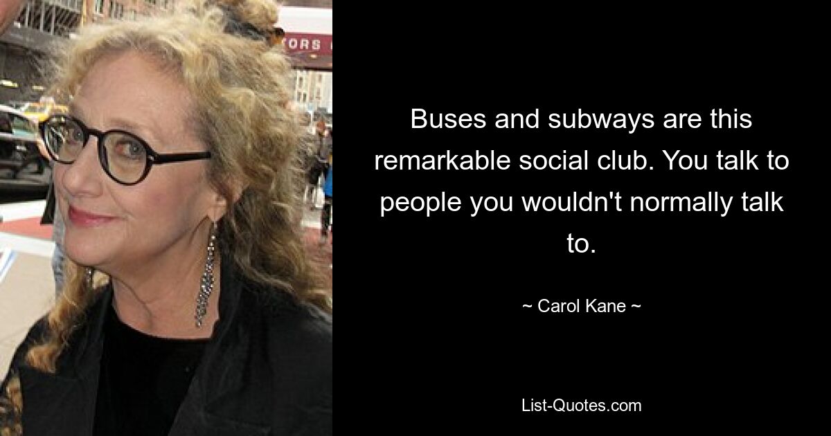 Buses and subways are this remarkable social club. You talk to people you wouldn't normally talk to. — © Carol Kane