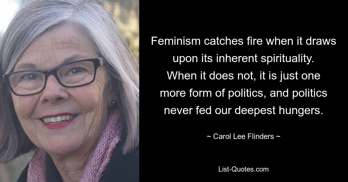 Feminism catches fire when it draws upon its inherent spirituality. When it does not, it is just one more form of politics, and politics never fed our deepest hungers. — © Carol Lee Flinders