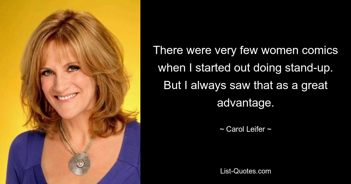 There were very few women comics when I started out doing stand-up. But I always saw that as a great advantage. — © Carol Leifer