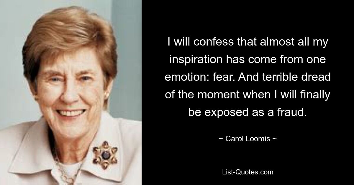 I will confess that almost all my inspiration has come from one emotion: fear. And terrible dread of the moment when I will finally be exposed as a fraud. — © Carol Loomis