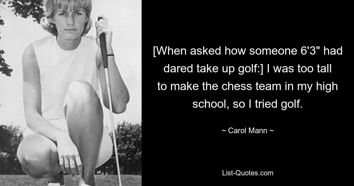 [When asked how someone 6'3" had dared take up golf:] I was too tall to make the chess team in my high school, so I tried golf. — © Carol Mann