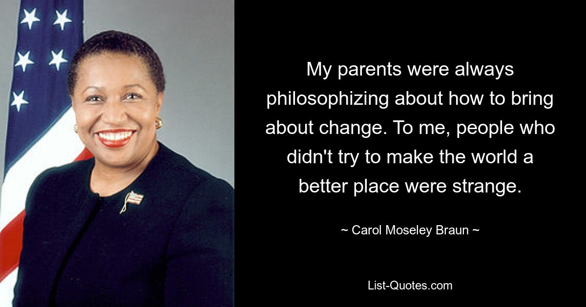 My parents were always philosophizing about how to bring about change. To me, people who didn't try to make the world a better place were strange. — © Carol Moseley Braun