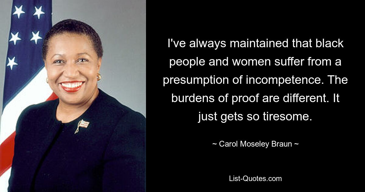 I've always maintained that black people and women suffer from a presumption of incompetence. The burdens of proof are different. It just gets so tiresome. — © Carol Moseley Braun