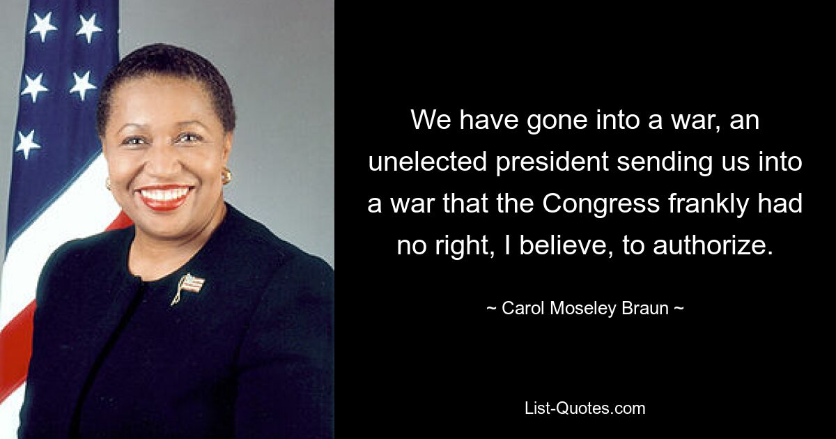 We have gone into a war, an unelected president sending us into a war that the Congress frankly had no right, I believe, to authorize. — © Carol Moseley Braun