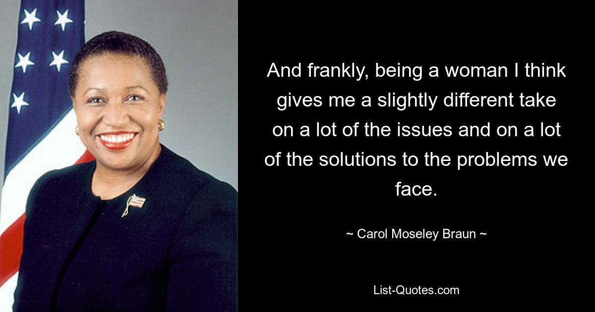 And frankly, being a woman I think gives me a slightly different take on a lot of the issues and on a lot of the solutions to the problems we face. — © Carol Moseley Braun