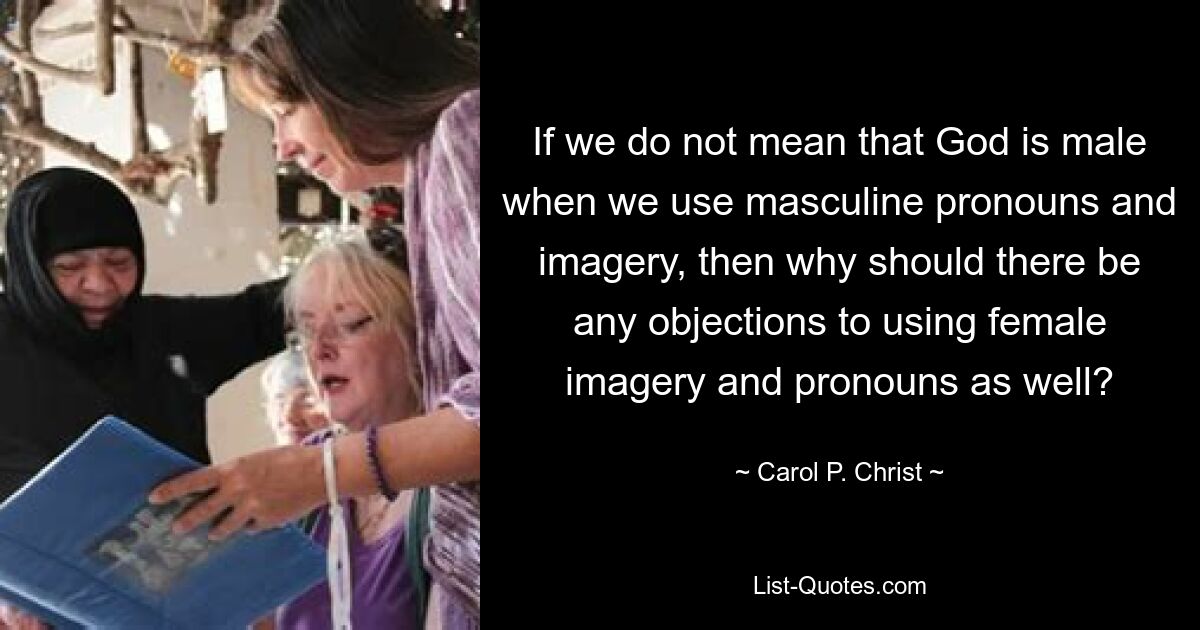 If we do not mean that God is male when we use masculine pronouns and imagery, then why should there be any objections to using female imagery and pronouns as well? — © Carol P. Christ