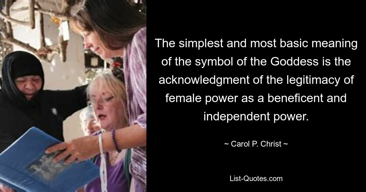 The simplest and most basic meaning of the symbol of the Goddess is the acknowledgment of the legitimacy of female power as a beneficent and independent power. — © Carol P. Christ